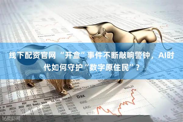 线下配资官网 “开盒”事件不断敲响警钟，AI时代如何守护“数字原住民”？