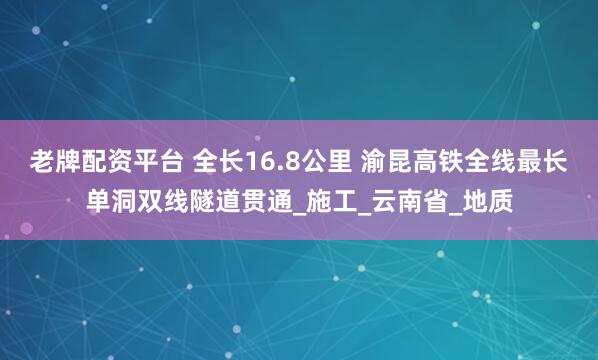 老牌配资平台 全长16.8公里 渝昆高铁全线最长单洞双线隧道贯通_施工_云南省_地质