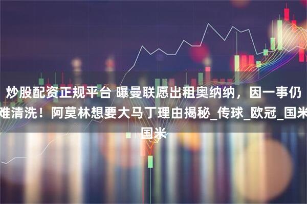 炒股配资正规平台 曝曼联愿出租奥纳纳，因一事仍难清洗！阿莫林想要大马丁理由揭秘_传球_欧冠_国米