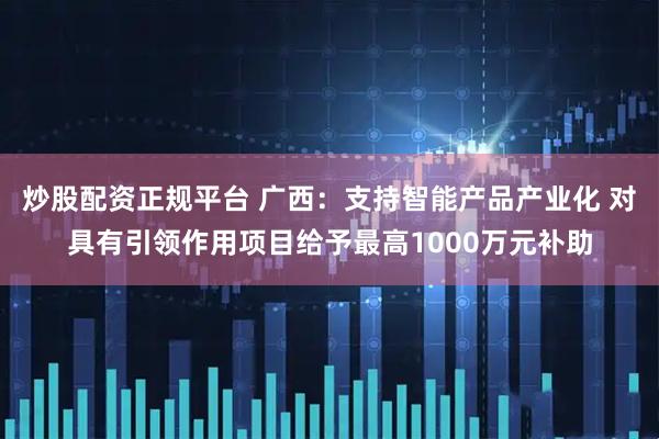 炒股配资正规平台 广西：支持智能产品产业化 对具有引领作用项目给予最高1000万元补助