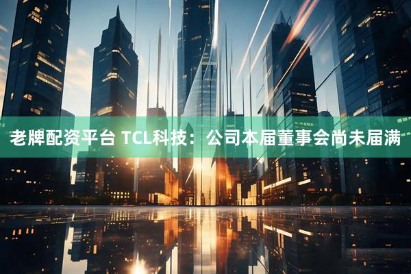 老牌配资平台 TCL科技：公司本届董事会尚未届满