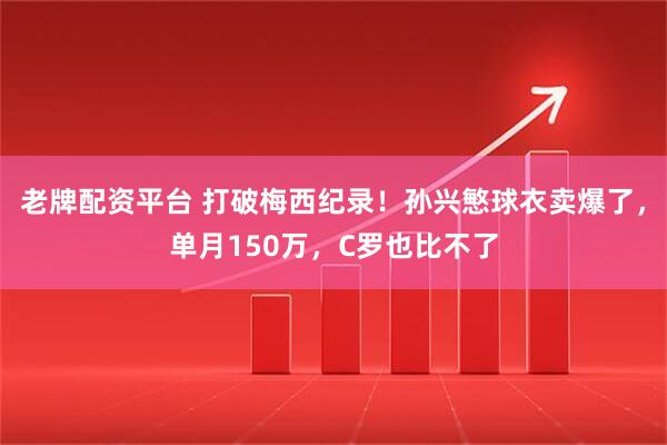 老牌配资平台 打破梅西纪录！孙兴慜球衣卖爆了，单月150万，C罗也比不了
