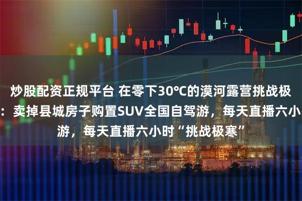 炒股配资正规平台 在零下30℃的漠河露营挑战极寒的80后夫妇：卖掉县城房子购置SUV全国自驾游，每天直播六小时“挑战极寒”