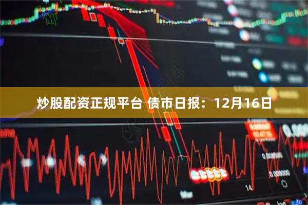 炒股配资正规平台 债市日报：12月16日
