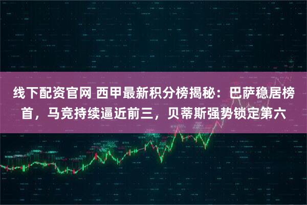 线下配资官网 西甲最新积分榜揭秘：巴萨稳居榜首，马竞持续逼近前三，贝蒂斯强势锁定第六