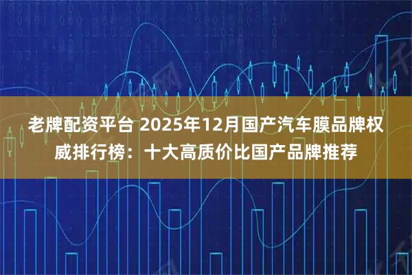 老牌配资平台 2025年12月国产汽车膜品牌权威排行榜：十大高质价比国产品牌推荐