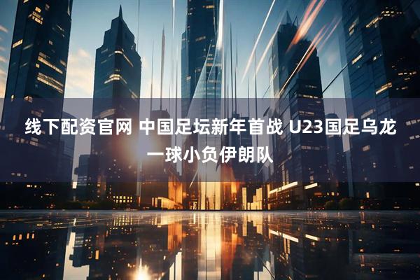 线下配资官网 中国足坛新年首战 U23国足乌龙一球小负伊朗队