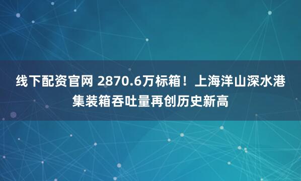 线下配资官网 2870.6万标箱！上海洋山深水港集装箱吞吐量再创历史新高