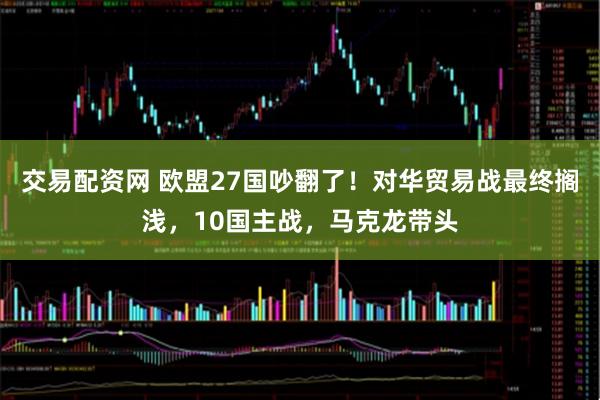 交易配资网 欧盟27国吵翻了！对华贸易战最终搁浅，10国主战，马克龙带头